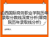 山西国际商务职业学院历年录取分数线深度分析(晋商院历年录取线分析)