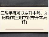 三明学院可以专升本吗，如何操作(三明学院专升本流程)