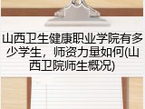 山西卫生健康职业学院有多少学生，师资力量如何(山西卫院师生概况)