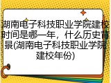 湖南电子科技职业学院建校时间是哪一年，什么历史背景(湖南电子科技职业学院建校年份)