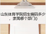 山东体育学院招生编码多少，隶属哪个部门()