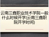 云南三鑫职业技术学院一般什么时候开学(云南三鑫职院开学时间)