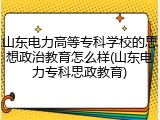 山东电力高等专科学校的思想政治教育怎么样(山东电力专科思政教育)