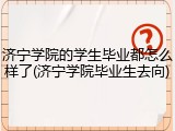 济宁学院的学生毕业都怎么样了(济宁学院毕业生去向)