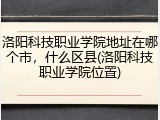 洛阳科技职业学院地址在哪个市，什么区县(洛阳科技职业学院位置)