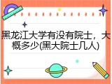 黑龙江大学有没有院士，大概多少(黑大院士几人)