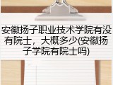 安徽扬子职业技术学院有没有院士，大概多少(安徽扬子学院有院士吗)