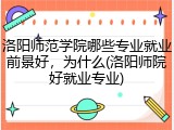 洛阳师范学院哪些专业就业前景好，为什么(洛阳师院好就业专业)