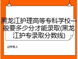 黑龙江护理高等专科学校一般要多少分才能录取(黑龙江护专录取分数线)