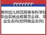 常州幼儿师范高等专科学校毕业后就业前景怎么样，毕业生去向(幼师就业去向)