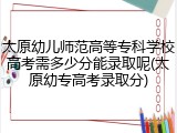 太原幼儿师范高等专科学校高考需多少分能录取呢(太原幼专高考录取分)