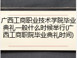 广西工商职业技术学院毕业典礼一般什么时候举行(广西工商职院毕业典礼时间)