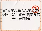 商丘医学高等专科学校要住校吗，是否能走读(商丘医专可走读吗)