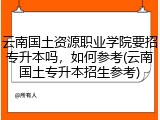云南国土资源职业学院要招专升本吗，如何参考(云南国土专升本招生参考)