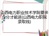 山西电力职业技术学院要多少分才能进(山西电力职院录取线)