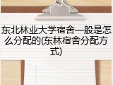东北林业大学宿舍一般是怎么分配的(东林宿舍分配方式)