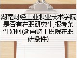 湖南财经工业职业技术学院是否有在职研究生,报考条件如何(湖南财工职院在职研条件)