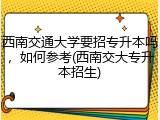 西南交通大学要招专升本吗，如何参考(西南交大专升本招生)