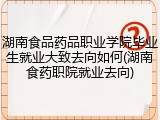 湖南食品药品职业学院毕业生就业大致去向如何(湖南食药职院就业去向)
