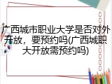 广西城市职业大学是否对外开放，要预约吗(广西城职大开放需预约吗)