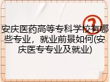 安庆医药高等专科学校有哪些专业，就业前景如何(安庆医专专业及就业)