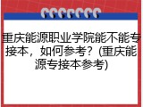 重庆能源职业学院能不能专接本，如何参考？(重庆能源专接本参考)