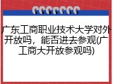 广东工商职业技术大学对外开放吗，能否进去参观(广工商大开放参观吗)