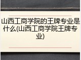 山西工商学院的王牌专业是什么(山西工商学院王牌专业)