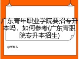 广东青年职业学院要招专升本吗，如何参考(广东青职院专升本招生)