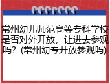 常州幼儿师范高等专科学校是否对外开放，让进去参观吗？(常州幼专开放参观吗)