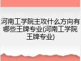 河南工学院主攻什么方向有哪些王牌专业(河南工学院王牌专业)