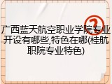 广西蓝天航空职业学院专业开设有哪些,特色在哪(桂航职院专业特色)