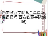 西安欧亚学院含金量量吗，值得报吗(西安欧亚学院值吗)