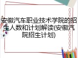 安徽汽车职业技术学院的招生人数和计划解读(安徽汽院招生计划)