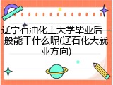辽宁石油化工大学毕业后一般能干什么呢(辽石化大就业方向)