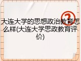 大连大学的思想政治教育怎么样(大连大学思政教育评价)