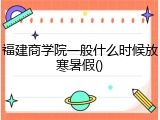 福建商学院一般什么时候放寒暑假()