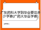 广东药科大学到毕业要花多少学费(广药大毕业学费)