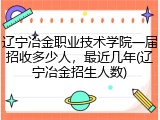 辽宁冶金职业技术学院一届招收多少人，最近几年(辽宁冶金招生人数)