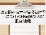 遵义职业技术学院报名时间一般是什么时候(遵义职院报名时间)