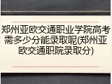 郑州亚欧交通职业学院高考需多少分能录取呢(郑州亚欧交通职院录取分)