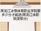 黑龙江冰雪体育职业学院要多少分才能进(黑龙江体职院录取分)