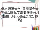 北京师范大学-香港浸会大学联合国际学院要多少分才能进(北师大浸会录取分数线)