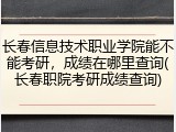 长春信息技术职业学院能不能考研，成绩在哪里查询(长春职院考研成绩查询)