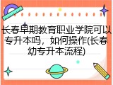 长春早期教育职业学院可以专升本吗，如何操作(长春幼专升本流程)