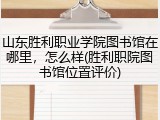 山东胜利职业学院图书馆在哪里，怎么样(胜利职院图书馆位置评价)