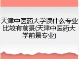 天津中医药大学读什么专业比较有前景(天津中医药大学前景专业)