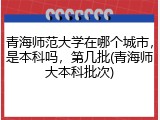 青海师范大学在哪个城市，是本科吗，第几批(青海师大本科批次)