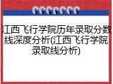 江西飞行学院历年录取分数线深度分析(江西飞行学院录取线分析)