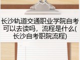 长沙轨道交通职业学院自考可以去读吗，流程是什么(长沙自考职院流程)